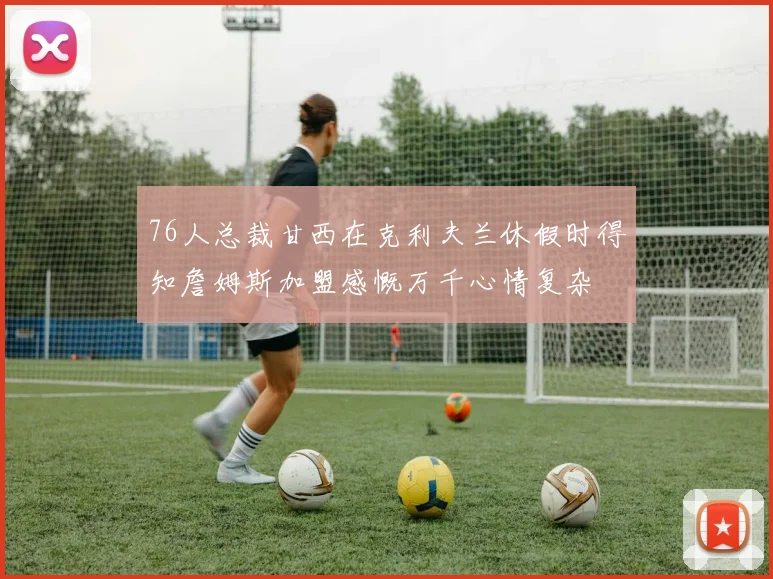 76人总裁甘西在克利夫兰休假时得知詹姆斯加盟感慨万千心情复杂