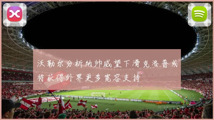 沃勒尔分析纳帅威望下滑克洛普或将获得外界更多宽容支持