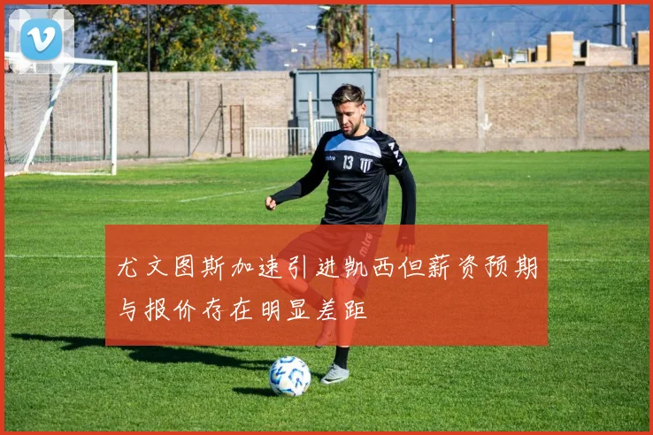 尤文图斯加速引进凯西但薪资预期与报价存在明显差距