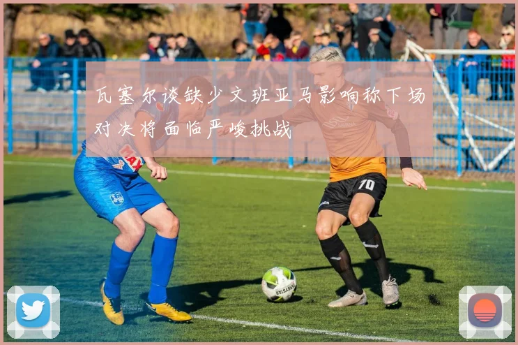 瓦塞尔谈缺少文班亚马影响称下场对决将面临严峻挑战