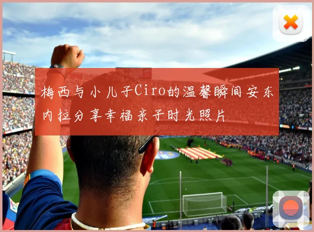 梅西与小儿子Ciro的温馨瞬间安东内拉分享幸福亲子时光照片