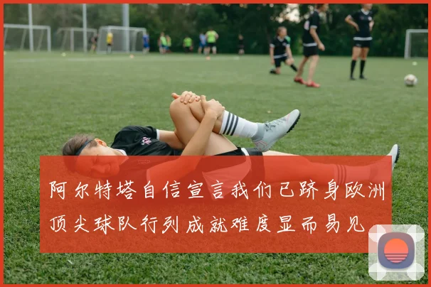 阿尔特塔自信宣言我们已跻身欧洲顶尖球队行列成就难度显而易见