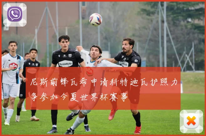 尼斯前锋瓦希申请科特迪瓦护照力争参加今夏世界杯赛事