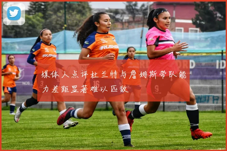 媒体人点评杜兰特与詹姆斯带队能力差距显著难以匹敌