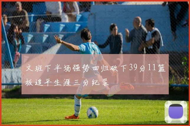 文班下半场强势回归砍下39分11篮板追平生涯三分纪录